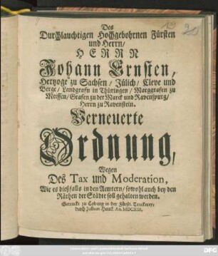 Des Durchlauchtigen Hochgebohrnen Fürsten und Herrn/ Herrn Johann Ernsten, Hertzoge zu Sachsen/ ... Verneuerte Ordnung, Wegen Des Tax und Moderation, Wie es dießfalls in den Aemtern/ sowohl auch bey den Räthen der Städte soll gehalten werden