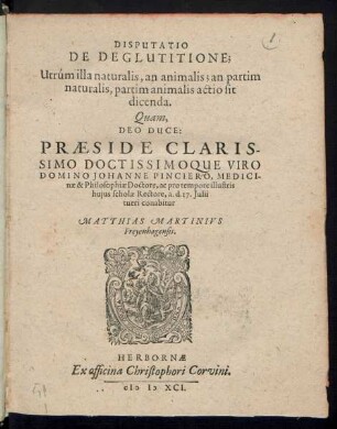 DISPUTATIO || DE DEGLUTITIONE;|| Utrúm illa naturalis, an animalis; an partim || naturalis, partim animalis actio sit || dicenda.|| Quam,|| DEO DUCE:|| PRAESIDE ... || DOMINO JOHANNE PINCIERO, MEDICI-||nae & Philosophiae Doctore, ac pro tempore illustris || hujus scholae Rectore, a. d. 17. Julii || tueri conabitur || MATTHIAS MARTINIVS || Freyenhagensis.||