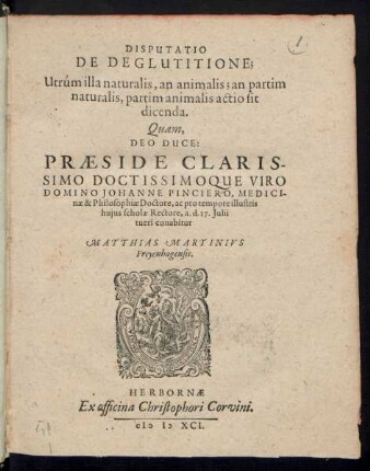 DISPUTATIO || DE DEGLUTITIONE;|| Utrúm illa naturalis, an animalis; an partim || naturalis, partim animalis actio sit || dicenda.|| Quam,|| DEO DUCE:|| PRAESIDE ... || DOMINO JOHANNE PINCIERO, MEDICI-||nae & Philosophiae Doctore, ac pro tempore illustris || hujus scholae Rectore, a. d. 17. Julii || tueri conabitur || MATTHIAS MARTINIVS || Freyenhagensis.||