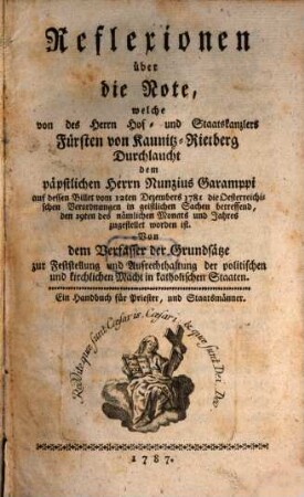 Reflexionen über die Note, welche von des ... Fürsten von Kaunitz-Rietberg Durchlaucht dem päpstlichen Nunzius Garamppi auf dessen Billet vom 12. Dec. 1781 die österreichischen Verordnungen in geistlichen Sachen betreffend ... zugestellet worden ist : Von dem Verfasser der Grundsätze zur Feststellung und Aufrechthaltugn der politischen und kirchlichen Macht in katholischen Staaten. Ein Handbuch für Priester, und Staatsmänner