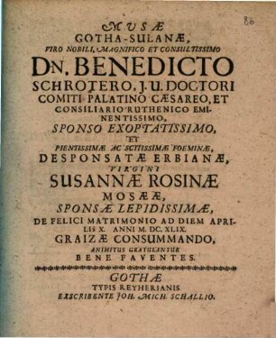 Musae GothaSulanae, Viro Nobili, Magnifico Et Consultissimo Dn. Benedicto Schrötero, I. U. Doctori Comiti Palatino Caesareo, Et Consiliario Ruthenico Eminentissimo, Sponso Exoptatissimo, Et Pientissimae Ac Scitissimae Foeminae, Desponsatae Erbianae, Virgini Susannae Rosinae Mosaeae, Sponsae Lepidissimae, De Felici Matrimonio Ad Diem Aprilis X. Anni M.DC.XLIX. Graizae Consummando, Animitus Gratulantur Bene Faventes