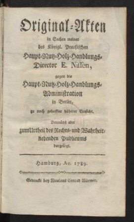 Original-Akten in Sachen meiner des Königl. Preußischen Haupt-Nutz-Holz-Handlungs-Director E. Nissen, gegen die Haupt-Nutz-Holz-Handlungs-Administration in Berlin, zu noch gehoffter höherer Einsicht, Demnächst aber zum Urtheil des Rechts- und Wahrheitliebenden Publicums dargelegt
