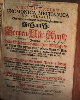 Johannis Gauppii Gnomonica Mechanica Universalis Oder die sehr deutlich und leicht vorgelegte allgemeine Mechanische Sonnen-Uhr-Kunst : In welcher Denen Liebhabern diser anmuthigen Wissenschafft ein leichter Weg gezeigt wird, wie alle Arten der Sonnen-Uhren zu verfertigen, und nutzlich zu gebrauchen, ... Anjetzo Mit einer Fortsetzung, oder zweyten Theil vermehret, in welchem von neuem ausgerechnete Tafeln ... beygebracht; ...