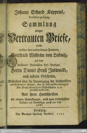 Johann Erhard Kappens, Professoris zu Leipzig, Sammlung einiger Vertrauten Briefe : welche zwischen dem weltberühmten Freyherrn, Gottfried Wilhelm von Leibnitz, und dem berühmten Berlinischen Hof-Prediger, Herrn Daniel Ernst Jablonski, auch andern Gelehrten, Besonders über die Vereinigung der Lutherischen und Reformirten Religion, ... gewechselt worden sind; Aus ihren Handschriften mit einigen Anmerkungen, nebst neun Leibnitzischen Aufsätzen und Vorschlägen zuerst ans Licht gestellet