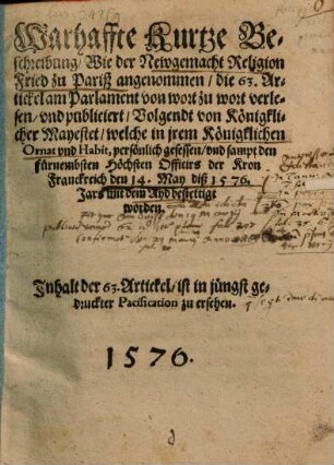 Warhaffte Kurtze Beschreibung, Wie der Newgemacht Religion Fried zu Pariß angenommen, die 63. Artickel am Parlament von wort zu wort verlesen, vnd publiciert, Volgendt von Königklicher Mayestet, welche in jrem Königklichen Ornat vnd Habit, persönlich gesessen, vnd sampt den fürnembsten Höchsten Officirs der Kron Franckreich den 14. May diß 1576. Jars mit dem Ayd bestettigt worden : Inhalt der 63. Artickel, ist in jüngst gedruckter Pacification zu ersehen