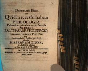 Disputatio prior qua quid in recessu habeat philologia, positionibus quibusdam atque exemplis praeside Balthasare Stolbergio, Graecarum Literarum Prof. Pub. pro vendicandis sui ordinis privilegiis ostendit M. Abraham Zinkk, in Auditorio Maiori ad diem 18. Aprilis MDCLXXIV