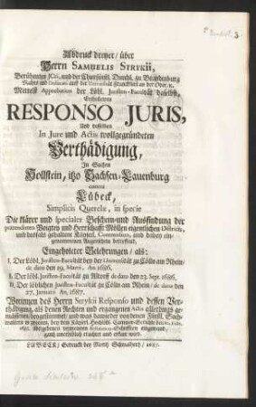 Abdruck dreyer, über Herrn Samuelis Strykii, Berühmten JCti, ... Ertheiletem Responso Juris, Und desselben In Jure und Actis wollgegründeten Verthädigung, In Sachen Hollstein, itzo Sachsen-Lauenburg contra Lübeck, Simplicis Querelæ, in specie Die klärer und specialer Beschein- und Ausfindung der prætendirten Voigtey und Herrschafft Möllen eigentlichen Districts, und desfals gehaltene Käyserl. Commission, und dabey eingenommenen Augenschein betreffend, Eingeholeter Belehrungen, als: I. Der Löbl. Juristen-Facultät bey der Universität zu Cölln am Rhein, de dato den 19. Martii, An. 1686. II. Der löbl. Juristen-Facultät zu Altdorff de dato den 23. Sept. 1686. III. Der löblichen Juristen-Facultät zu Cölln am Rhein, de dato den 27. Januarii An. 1687. Worinnen des Herrn Strykii Responsio und dessen Verthädigung, ... beygestimmet, und was dawieder von denen Fürstl. Sachwaltern in zweenen, bey dem Käyserl. Hochlöbl. Cammer-Gerichte den 10. Febr. 1686. übergebenen vermeinten Refutation-Schrifften eingewand, ganzt unerheblich erachtet und erkant wird