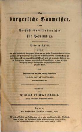 Der bürgerliche Baumeister, oder Versuch eines Unterrichts für Baulustige : welcher sie durch eine große Anzahl ganz verschiedener Plane in den Stand setzt, die Einrichtung ihrer Wohngebäude selbst zu entwerfen, und ihnen alles lehrt, was sie vor, während und nach einem Bau zu wissen nöthig haben. Dritter Theil, ... welcher im ersten Abschnitt die Anlage ganz kleiner und sehr großer Garten- Lust- und Wohngebäude, der Gartengeräthe-Magazine und maskirten Abtritte, ingleichen kleiner privat-Gärten nach dem gegenwärtigen Geschmack, lehrt, und im zweyten Abschnitt einige Plane zu ganz schmalen, eingeschlossenen Bürgerhäusern, zu einer Studentenwohnung und zu etwas größern eingeschlossenen Stadtgebäuden liefert : mit Einhundert und drey und dreyßig Kupfertafeln, Tab. Ic. bis CXIIc. und Tab. Id. bis XXId. wovon drey illuminirt sind