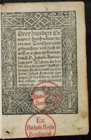 Drey hundert Ge||mayner sprüchwörter/ de=||ren wir Teutschen vnns || gebrauchen/ vnd doch nit || wissen waher sie kommen || durch D. Johañ. Agrico=||lam von Jßleben/ an den || durchleüchtigenn ... || Herrn Johañ Fridreich/ Her=||tzogen zů Sachsen #[et]c. geschri||ben/ erklert/ vnnd eigentlich || außgelegt.||