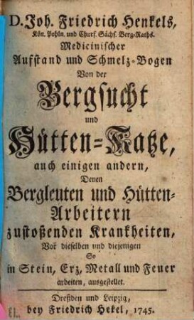 D. Joh. Friedrich Henkels, Kön. Pohln. und Churf. Sächs. Berg-Raths Medicinischer Aufstand und Schmelz-Bogen Von der Bergsucht und Hütten-Katze : auch einigen andern, Denen Bergleuten und Hütten-Arbeitern zustoßenden Krankheiten, Vor dieselben und diejenigen So in Stein, Erz, Metall und Feuer arbeiten, ausgestellet