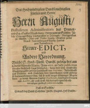 Des Hochwürdigsten Durchlauchtigsten Fürsten und Herrn/ Herrn Augusti/ Postulirten Administratoris des Primat- und Ertz-Stiffts Magdeburg/ Hertzogens zu Sachsen ... Steuer-Edict, und Andere Verordnung : Welche/ S. HochFürstl. Durchl. zu folge des am 8. dieses Monats Martii/ Anno 1677. zu Halle publicirten Grossen Außschoß-Tags Abschiedes/ damit Dero Ertz-Stifftische Magdeburgische getreue Landschafft ... sich so wohl wegen schleuniger Abgabe derer/ zu denen schweren Landes-Praestandis, benötigen Steuern und Accisen, als auch sonst/ sich darnach eigentlich achten mögen/ gnädigst publiciren lassen