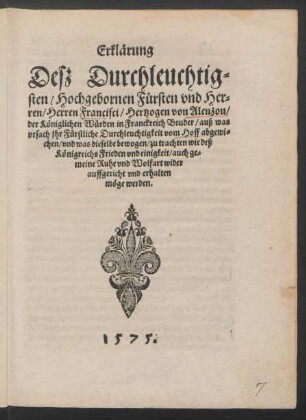 Erklärung || Desz Durchleuchtig=||sten/ Hochgebornen Fürsten vnd Her=||ren/ Herren Francisci/ Hertzogen von Alenzon/|| der Königlichen Würden in Franckreich Bruder/ auß was || vrsach jhr Fürstliche Durchleuchtigkeit vom Hoff abgewi=||chen/ vnd was dieselbe bewogen/ zu trachten wie deß || Königreichs Frieden vnd einigkeit/ auch ge=||meine Ruhe vnd Wolfart wider || auffgericht vnd erhalten || möge werden.||