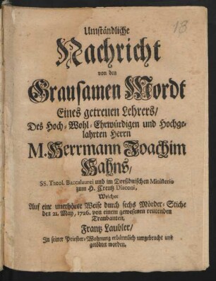 Umständliche|| Nachricht|| von den|| Grausamen Mordt|| Eines getreuen Lehrers/|| Des Hoch-Wohl-Ehrwürdigen und Hochge-||lahrten Herrn|| M. Herrmann Joachim|| Hahns,|| SS. Theol. Baccalaurei und im Dreßdnischen Ministerio|| zum H. Creutz Diaconi : Welcher|| Auf eine unerhörte Weise durch sechs Mörder-Stiche|| den 21. May, 1726. von einem gewesenen reutenden|| Tranbanten [!],|| Frantz Laubler,|| In seiner Priester-Wohnung erbärmlich umgebracht und|| getödtet worden