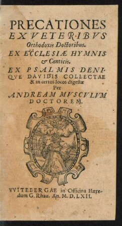 PRECATIONES || EX VETERIBVS || Orthodoxis Doctoribus.|| EX ECCLESIAE HYMNIS || et Canticis.|| EX PSALMIS DENI-||QVE DAVIDIS COLLECTAE || & in certos locos digestae || Per || ANDREAM MVSCVLVM || DOCTOREM.||