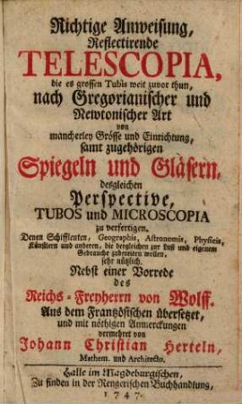 Richtige Anweisung, Reflectirende Telescopia, die es grossen Tubis weit zuvor thun, nach Gregorianischer und Newtonischer Art von mancherley Grösse und Einrichtung, samt zugehörigen Spiegeln und Gläsern, desgleichen Perspective, Tubos und Microscopia zu verfertigen : Denen Schiffleuten, Geographis, Astronomis, Physicis, Künstlern und anderen, die dergleichen zur Lust und eigenem Gebrauche zubereiten wollen, sehr nützlich