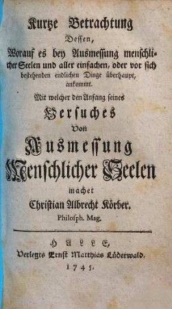 Kurtze Betrachtung Dessen, Worauf es bey Ausmessung menschlicher Seelen und aller einfachen, oder vor sich bestehenden endlichen Dinge überhaupt, ankommt : Mit welcher den Anfang seines Versuches von Ausmessung Menschlicher Seelen machet