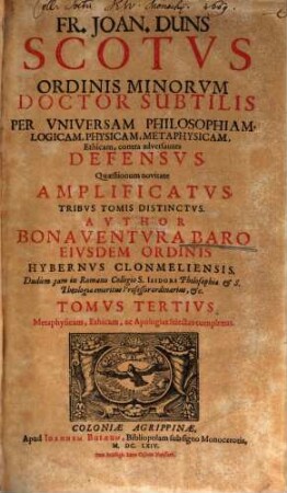Fr. Joan. Duns Scotus Ordinis Minorum Doctor Subtilis Per Universam Philosophiam, Logicam, Physicam, Methaphysicam, Ethicam, contra adversantes Defensus : Quaestionum novitate Amplificatus, Ac In Tres Tomos Divisus, 3. Metaphysicam, Ethicam, ac Apologias selectas complexus