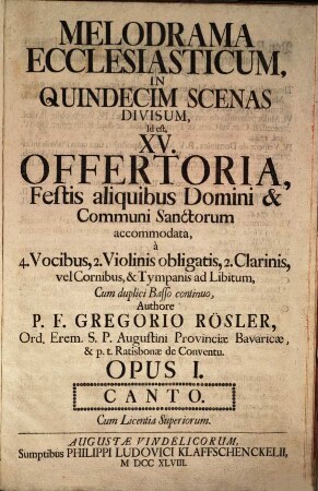 MELODRAMA ECCLESIASTICUM, IN QUINDECIM SCENAS DIVISUM, Id est, XV. OFFERTORIA, Festis aliquibus Domini & Communi Sanctorum accommodata, à 4. Vocibus, 2. Violinis obligatis, 2. Clarinis, vel Cornibus, & Tympanis ad Libitum, Cum duplici Basso continuo, Authore P. F. GREGORIO RÖSLER, ... OPUS I. ... Cum Licentia Superiorum