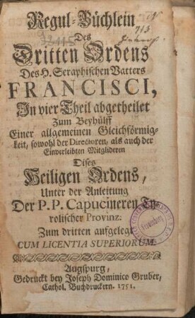 Regul-Büchlein Des Dritten Ordens Des H. Seraphischen Vatters Francisci : In vier Theil abgetheilet Zum Beyhülff Einer allgemeinen Gleichförmigkeit, sowohl der Directoren, als auch der Einverleibten Mitglideren Dises Heiligen Ordens, Unter der Anleitung Der P.P. Capucineren Tyrolischer Provinz