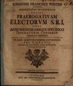 Iohannis Francisci Winter Argent. Dissertatio Inavgvralis Sistens Praerogativam Electorvm S.R.I. Circa Acqvirendas Absqve Specifico Imperatoris Consensv Terras Imperii : In Alma Argentoratensivm Vniversitate Pro Licentia Die XXVII. Novembr. Anni MDCCXXI. Pvblice Ventilata