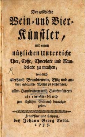 Der geschickte Wein- und Bier-Künstler : mit einem nützlichen Unterricht Thee, Coffe, Chocolate und Mandelate zu machen, wie auch allerhand Brandtewein, Eßig und andere gebrandte Wasser zu verfertigen, allen Hausvätern und Hausmüttern als ein Handbuch zum täglichen Gebrauch herausgegeben