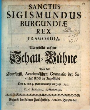Sanctus Sigismundus Burgundiae Rex : Tragoedia. Vorgestellet auf der Schau-Bühne Von dem Churfürstl. Academischen Gymnasio der Societät Jesu zu Jngolstadt Den 3. und 4. Herbstmonaths im Jahr 1739.