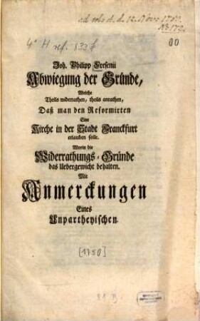 Abwiegung Der Gründe, Welche theils widerrathen, theils anrathen, Daß man den Reformirten Eine Kirche in der Stadt Franckfurt erlauben solle : Worin die Widerrathungs-Gründe das Uebergewicht behalten ; Zu seiner eigenen Befestigung aufgesetzt, Und nunmehro ...
