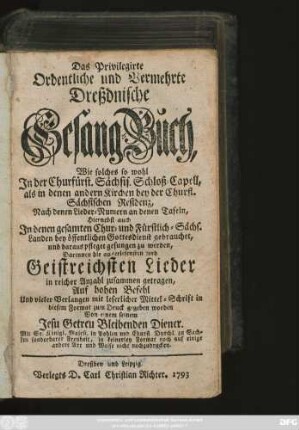 Das Privilegirte Ordentliche und Vermehrte Dreßdnische Gesang-Buch : Wie solches so wohl In der Churfürst. Sächsis. Schloß-Capell, als in denen andern Kirchen bey der Churfl. Sächsischen Residenz, Nach denen Lieder-Numern an denen Tafeln, Hiernebst auch In denen gesamten Chur- und Fürstlich-Sächs. Landen bey öffentlichen Gottesdienst gebrauchet, und daraus pfleget gesungen zu werden, Darinnen die auserlesensten und Geistreichsten Lieder in reicher Anzahl zusammen getragen ...