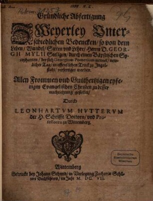 Gründliche Abfertigung Zweyerley Unterschiedlichen Bedencken, so von dem Leben, Wandel, Sitten und Lehre Herrn D. Georgii Mylii Seeligen durch einen Bäpstischen Sycophanten, der sich Georgium Pomerium nennet, newlicher Tag in offentlichen Truck zu Ingolstadt verfertiget worden : allen Frommen und Gutthertzigen eyferigen Evangelischen Christen zu besser nachrichtung gestellet