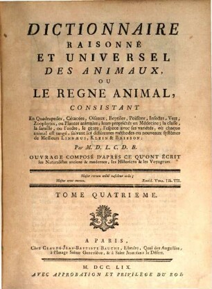Dictionnaire Raisonné Et Universel Des Animaux, Ou Le Regne Animal : Consistant En Quadrupedes, Cétacées, Oiseaux, Reptiles, Poissons, Infectes, Vers, Zoophytes, ou Plantes animales; leurs propriétés en Médecine, la classe, la famille, ou l'ordre, le genre, l'espece avec ses variétés, où chaque animal est rangé, suivant les différentes méthodes ou nouveaux systêmes de Messieurs Linnæus, Klein & Brisson ... Ouvrage Composé D'Après Ce Qu'Ont Écrit les Naturalistes anciens & modernes, les Historiens & les Voyageurs, 4
