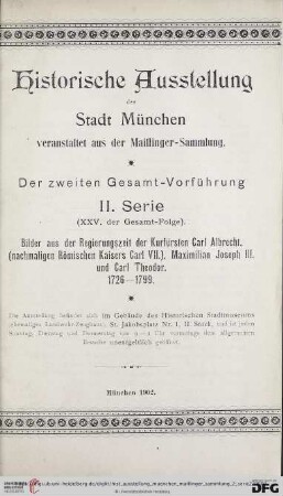 2. Serie: Historische Ausstellung der Stadt München veranstaltet aus der Maillinger-Sammlung: Bilder aus der Regierungszeit der Kurfürsten Carl Albrecht, (nachmaligen Römischen Kaisers Carl VII.), Maximilian Joseph III. und Carl Theodor : 1726 - 1799; Ausstellung ... im Gebäude des Historischen Stadtmuseums