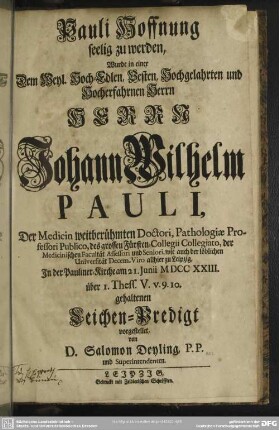 Pauli Hoffnung seelig zu werden, Wurde in einer Dem Weyl. Hoch-Edlen, Vesten, Hochgelahrten und Hocherfahrnen Herrn Herrn Johann Wilhelm Pauli, Der Medicin weitberühmten Doctori, Pathologiae Professori Publico ... zu Leipzig, In der Pauliner-Kirche am 21. Iunii MDCCXXIII. über 1. Thess. V. v. 9. 10. gehaltenen Leichen-Predigt vorgestellet