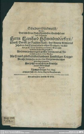 Schuldiger Glückwunsch/ Welchen Bey dem Edlen ... Herrn Leonhard Schwendendörffern/ Churfl. Durchl. zu Sachsen Rath ... und hiesiger Stadt wohlverdienten ältesten Bürgermeistern ... Als Er nach glücklich überstandener Feindseliger Kriegs-Unruhe/ nunmehro wieder sein Bürgermeisterliches hohes Ampt angetreten / Aus höchst-verpflichtetem Gemüthe in einer Abend-Musik abgeleget Thomas Steger Phil. Mag. Leipzig im Jahr 1651, den 25. Tag des Augustmonats