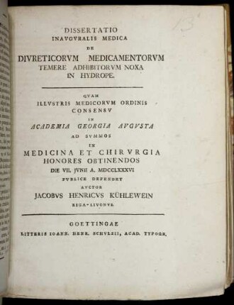 Dissertatio Inauguralis Medica De Duireticorum Medicamentorum Temere Adhibitorum Noxa In Hydrope : Quam Illustris Medicorum Ordinis Consensu In Academia Georgia Augusta Ad Summos In Medicina Et Chirurgia Honores Obtinendos Die VII. Junii A. MDCCLXXXVI Publice Defendet