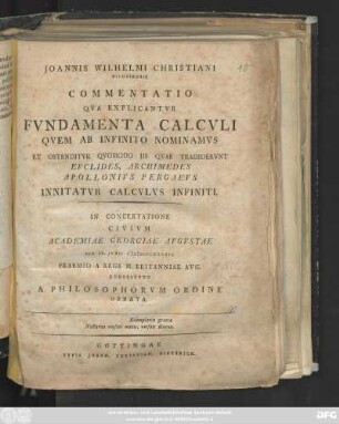 Joannis Wilhelmi Christiani Kiloniensis Commentatio Qva Explicantvr Fvndamenta Calcvli Qvem Ab Infinito Nominamvs Et Ostenditvr Qvomodo Iis Qvae Tradidervnt Evclides, Archimedes, Apollonivs Pergaevs Innitatvr Calcvlus Infiniti : In Concertatione Civivm Academiae Georgiae Avgvstae Die IV. Jvnii MDCCLXXXXII. Praemio A Rege M. Britanniae Avg. Constitvto A Philosophorvm Ordine Ornata
