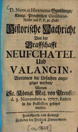D. Nicolai Hieronymi Gundlings, Königl. Preußischen Consistorial-Raths und P. P. zu Halle Historische Nachricht Von der Graffschafft Neufchatel Und Valangin : Worinnen die Ursachen angezeiget werden, Warum Se. Königl. Maj. von Preußen d. 3. Novembris. a. 1707. davon in die Possession gesetzet worden