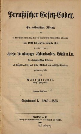 Preußischer Gesetz-Codex : e. authent. Abdr. d. in d. Gesetzsammlung für d. Königl. Preuß. Staaten von 1806 bis auf d. neueste Zeit enthaltenen Gesetze, Verordnungen, Kabinetsordres, Erlasse etc. ; in chronolog. Ordnung mit Rücks. auf ihre noch jetzige Gültigkeit u. prakt. Bedeutung zsgest, 1. 1862/65 (1867) = 2. Aufl.