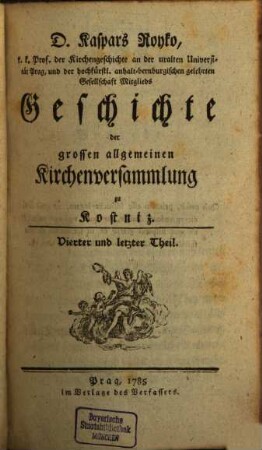 D. Kaspars Royko Prof. der Kirchengeschichte auf der uralten Universität Prag Geschichte der grossen allgemeinen Kirchenversammlung zu Kostniz. 4