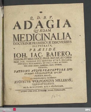 Adagia qvædam medicinalia doctrinæ promiscvæ discvrsibvs illvstrata, præside Ioh. Iac. Baiero, ... Decano, Physico Norimberg, Et Poliatro Altorf. ... ad dispvtandvm proponet Avgvstvs Wolfgangvs Millervs, Lindaviensis, Ad D. IX Novemb. A. R. S. MDCCXIV.