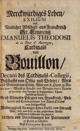 Merckwürdiges Leben, exilium und neulicher Abschied aus Franckreich Sr. Eminentz Emanuelis Theodosii de la Tour d'Auvergne, Cardinals von Bouillon ... : wobey zugleich die wegen seines Exilii von ihm nach Hofe, oder von Hofe an ihn geschriebene Briefe, nebst denen deßwegen ergangenen Urtheln und Verordnungen des Parlaments zu Paris zu befinden