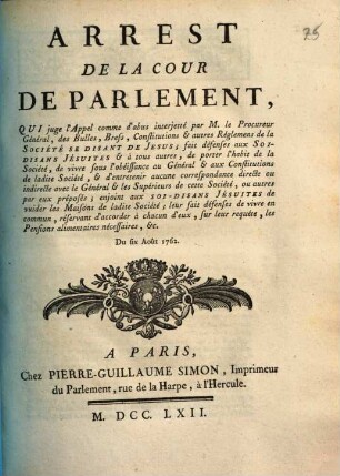 Arrest De La Cour De Parlement, Qui juge l'Appel comme d'abus interjetté par M. le Procureur Général, des Bulles, Brefs, Constitutions & autres Réglemens de la Société Se Disant De Jesus; fait défenses aux Soi-Disans Jésuites & à tous autres, de porter l'habit de la Société, de vivre sous l'obéissance au Général & aux Constitutions de ladite Société, & d'entretenir aucune correspondance directe ou indirecte avec le Général & les Supérieurs de cette Société, ou autres par eux préposés; enjoint aux Soi-Disans Jésuites de vuider les Maisons de ladite Société; leur fait défenses de vivre en commun, réservant d'accorder à chacun d'eux, sur leur requête, les Pensions alimentaires nécessaires, &c. : Du six Août 1762.
