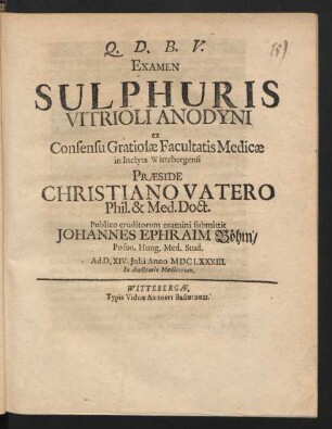 Examen Sulphuris Vitrioli Anodyni ex Consensu Gratiosae Facultatis Medicae in Inclyta Wittebergensi Praeside Christiano Vatero Phil. & Med. Doct. Publico eruditorum examini submittit Johannes Ephraim Böhm/ Poson. Hung. Med. Stud. Ad D. XIV. Iulii Anno MDCLXXXIII. ...