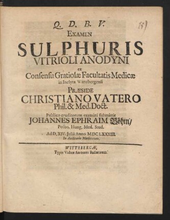 Examen Sulphuris Vitrioli Anodyni ex Consensu Gratiosae Facultatis Medicae in Inclyta Wittebergensi Praeside Christiano Vatero Phil. & Med. Doct. Publico eruditorum examini submittit Johannes Ephraim Böhm/ Poson. Hung. Med. Stud. Ad D. XIV. Iulii Anno MDCLXXXIII. ...