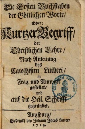 Die Ersten Buchstaben der Göttlichen Worte, Oder: Kurtzer Begriff, der Christlichen Lehre : Nach Anleitung des Catechismi Lutheri, in Frag und Antwort gestellet, und auf die Heil. Schrifft gegründet