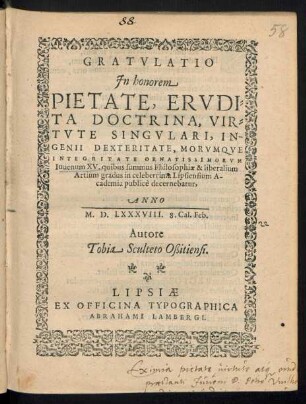 GRATVLATIO || Jn honorem || ... Iuuenum XV. quibus summus Philosophiae & liberalium || Artium gradus in celeberrima Lipsiensium A-||cademia publicè decernebatur,|| ANNO || M.D.LXXXVIII. 8. Cal. Feb.|| Autore || Tobia Sculteto Oßitiensi.||