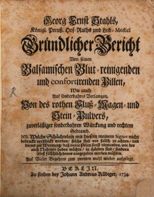 Georg Ernst Stahls, Königl. Preuß. Hof-Raths und Leib-Medici Gründlicher Bericht Von seinen Balsamischen Blut-reinigenden und confortirenden Pillen, Wie auch Auf sonderbahres Verlangen, Von des rothen Fluß-Magen- und Stein-Pulvers, zuverläßiger sonderbahren Würckung und rechtem Gebrauch : NB. Welche Schächtelein mit diesem meinem Signet nicht bedruckt verschickt werden, solche sind vor falsch zu achten, und dienet zur Warnung, daß meine Pillen sonst niemanden, wie der auch Nahmen haben möchte, in Händen sind, sondern bloß fälschlich davor ausgegeben werden müßten