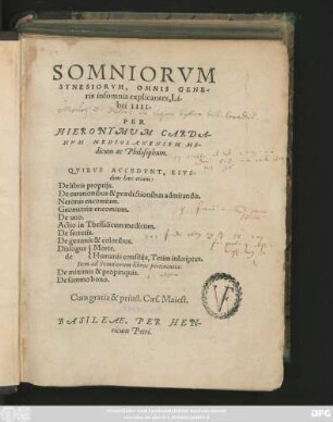 SOMNIORVM || SYNESIORVM, OMNIS GENE/||ris insomnia explicantes Li/||bri IIII.|| PER || HIERONYMVM CARDA-||NVM MEDIOLANENSEM ME-||dicum ac Philosophum.|| QVIBVS ACCEDVNT, EIVS-||dem haec etiam:|| De libris proprijs.|| De curationibus & praedictionibus admirandis.|| Neronis encomium.|| Geometriae encomium.|| De uno.|| Actio in Thessalicum medicum.|| De secretis.|| De gemmis & coloribus.||[Sp.1]Dialogus || de ||[Sp.2]Morte.|| Humanis consilijs, Tetim inscriptus.|| Item ad Somniorum libros pertinentia:|| De minimis & propinquis.|| De summo bono.||