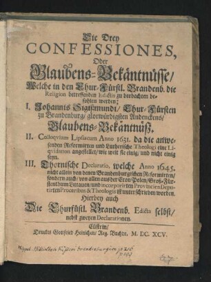 Die Drey Confessiones, Oder Glaubens-Bekäntnüsse/ Welche in den Chur-Fürstl. Brandenb. die Religion betreffenden Edictis zu beobachten befohlen werden : I. Johannis Sigißmundi/ Chur-Fürsten zu Brandenburg/ glorwürdigsten Andenckens/ Glaubens-Bekäntnüß. II. Colloquium Lipsiacum Anno 1631. da die anwesenden Reformirten und Lutherische Theologi eine Liquidation angestellet/ wie weit sie einig/ und nicht einig seyn. III. Thornische Declaratio, welche Anno 1645. nicht allein von denen Brandenburgischen Reformirten/ sondern auch/ von allen aus der Cron Polen/ Groß-Fürstenthum Littauen/ und incorporirten Provincien Deputirten Proceribus & Theologis ist unterschrieben worden