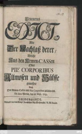 Erneuertes Edict, Wie Der Nachlaß derer, Welche aus Den Armen-Cassen Oder Piis Corporibus Allmosen und Hülffe geniessen, Auch Den Armen-Cassen und Piis Corporibus zufallen soll : De dato Berlin, den 18. Maji, 1735.