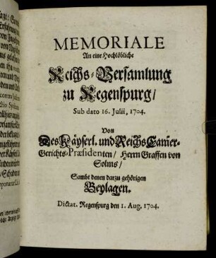 Memoriale An eine Hochlöbliche Reichs-Versamlung zu Regenspurg, Sub dato 16. Julii, 1704. Von Des Käyserl. und Reichs Cam[m]er-Gerichts-Præsidenten, Herrn Graffen von Solms: Sambt denen darzu gehörigen Beylagen : Dictat. Regenspurg den 1. Aug. 1704